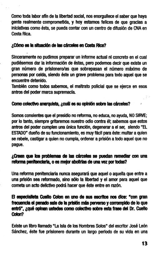 Como toda labor afin de a libertad social, nos enorgullec el saber que haya gente realmente comprometida, y hoy estamos felices de que gracias a Inlciaivas como ésta, se pueda contar con un centro de dfusién de CNA en Costa Rica.  C6mo es la situacién de las cérceles en Costa Rica?  Sinceramente no pudimos preparar un informe actual ni concreto en el cual pudiésemos dar la informacién de éstas, pero podemos decir que existe un gran nimero de prisionero/as que sobrepasan el nimero méximo de personas por celda, siendo éste un grave problema para todo aquel que se ‘encuentre detenido.  ‘También como todos sabemos, el maltrato policial que se ejerce en esos antros del poder marca supremacia.  Como colectivo anarquista, ¢cuél es su opinktn sobre las cérceles?  ‘Somos consientes que el presidio no reforma, no educa, no ayuda, NO SIRVE; por lo tanto, siempre gritaremos nuestro odio contra él; sabemos que estos. ‘antros del poder cumplen una dnica funcién, degenerar a el ser, siendo “EL. ESTADO" duefio de su funcionamiento, es muy fécil para éste: multar a quien e rebele, castigar a quien no cumpla, ordenar a prision a todo aquel que no pague.  ¢Creen que los problemas de las cérceles s puedan remediar con una reforma penftenciaria, o es mejor abofirlas de una vez por todas?  Una reforma penitenciaria nunca asegurar que aquel o aquella que entre a una prisin sea reformado, sino s6lo fa libertad y el amor para aquel que ‘cometa un acto defictivo podré hacer que éste entre en razén.  Bl especialista Cuello Colon en uno de sus escritos nos dice: “con gran  frecuencia el penado sale de la prisién més perverso y comompido de lo que entrd”, 4qué opinan ustedes como colectivo sobre esta frase del Dr. Cuello Colon?  Existe un fibro Vamado “La Ista de los Hombres Solos" de escrito José Ledn Sénchez, éste fue prisionero durante un largo periodo de su vida en una  13 